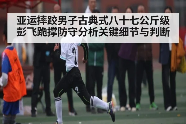 亚运摔跤男子古典式八十七公斤级彭飞跪撑防守分析关键细节与判断