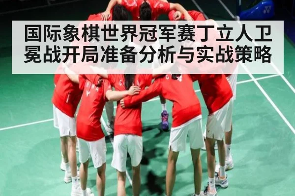 国际象棋世界冠军赛丁立人卫冕战开局准备分析与实战策略